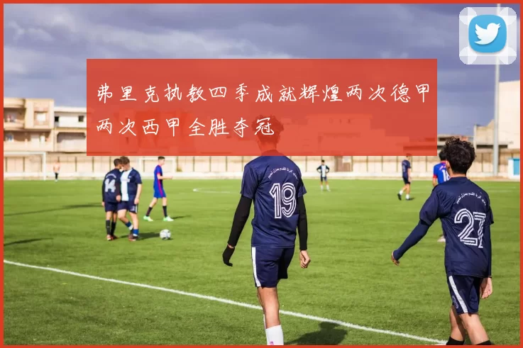 弗里克执教四季成就辉煌两次德甲两次西甲全胜夺冠