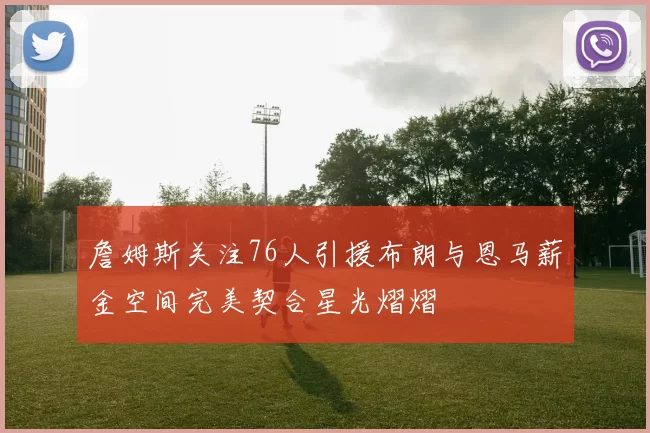詹姆斯关注76人引援布朗与恩马薪金空间完美契合星光熠熠