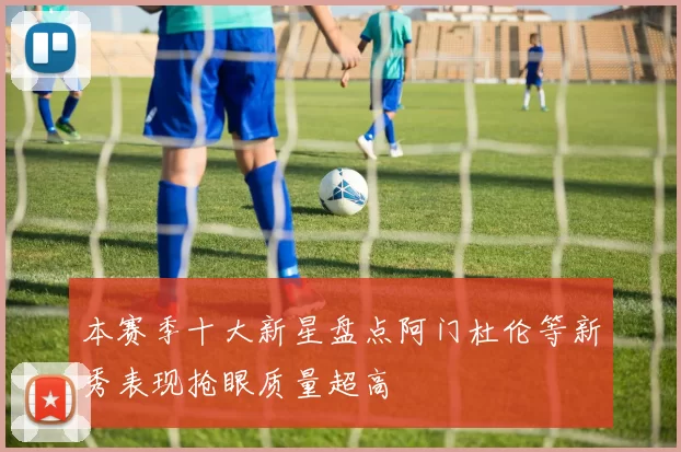 本赛季十大新星盘点阿门杜伦等新秀表现抢眼质量超高