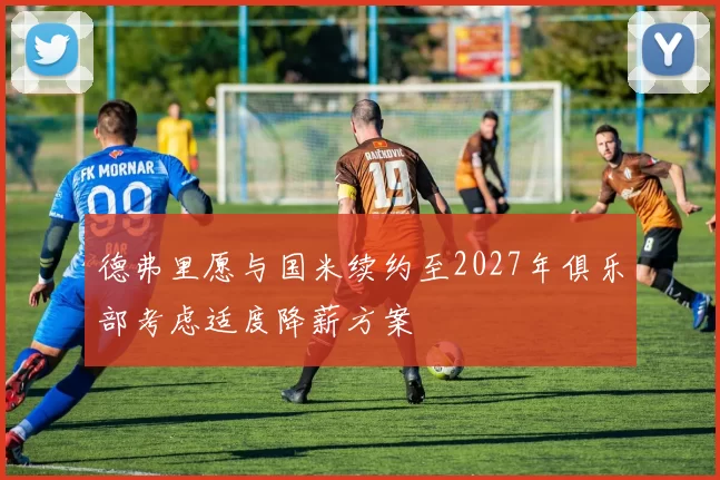 德弗里愿与国米续约至2027年俱乐部考虑适度降薪方案