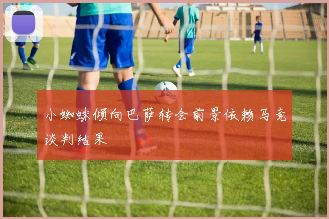 小蜘蛛倾向巴萨转会前景依赖马竞谈判结果