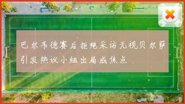 巴尔韦德赛后拒绝采访无视贝尔萨引发热议小组出局成焦点
