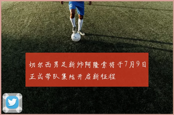 切尔西男足新帅阿隆索将于7月9日正式带队集结开启新征程