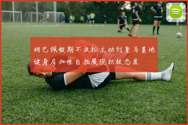姆巴佩假期不放松主动到皇马基地健身房加练自拍展现积极态度