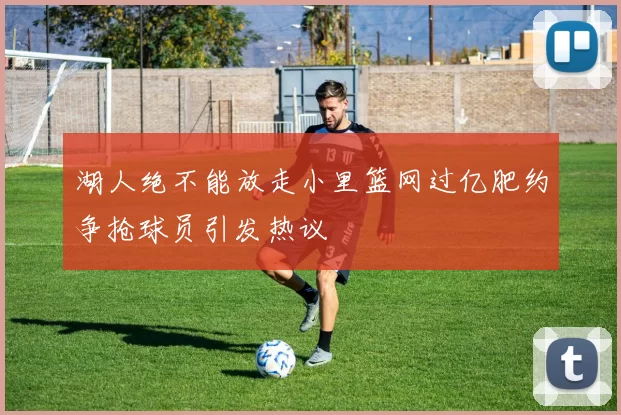 湖人绝不能放走小里篮网过亿肥约争抢球员引发热议