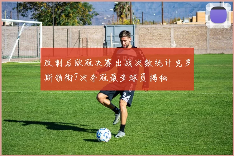改制后欧冠决赛出战次数统计克罗斯领衔7次夺冠最多球员揭秘