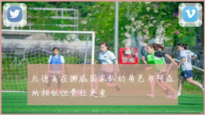 厄德高在挪威国家队的角色与阿森纳相似但责任更重