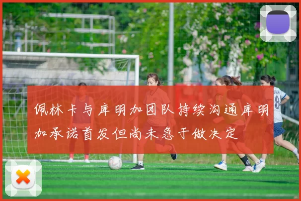 佩林卡与库明加团队持续沟通库明加承诺首发但尚未急于做决定
