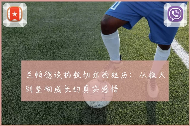 兰帕德谈执教切尔西经历：从救火到坚韧成长的真实感悟