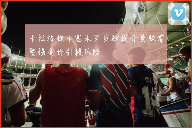 卡拉格称卡塞米罗贡献提升曼联需警惕高价引援风险
