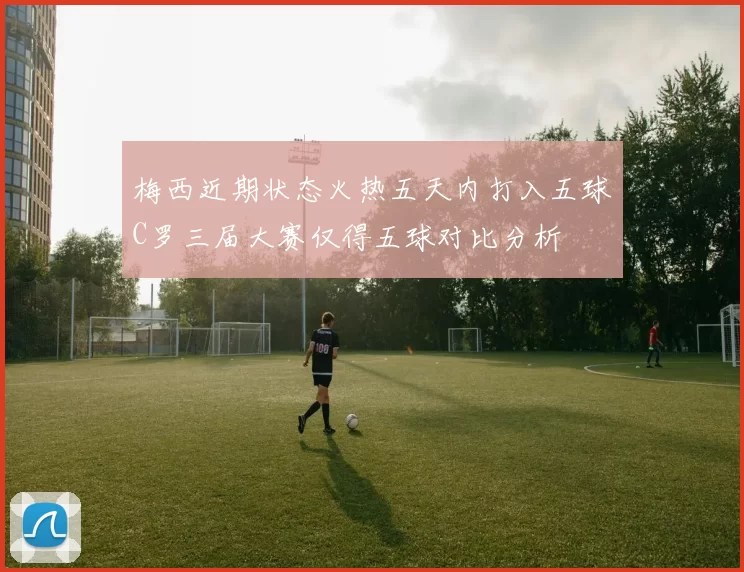 梅西近期状态火热五天内打入五球C罗三届大赛仅得五球对比分析