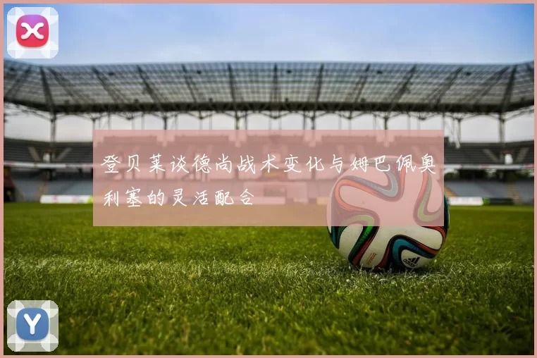 登贝莱谈德尚战术变化与姆巴佩奥利塞的灵活配合