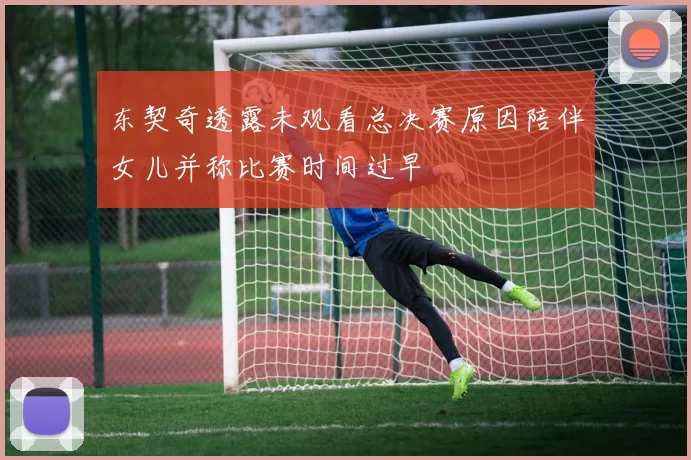 东契奇透露未观看总决赛原因陪伴女儿并称比赛时间过早