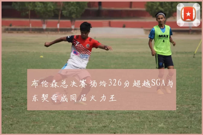 布伦森总决赛场均326分超越SGA与东契奇成同届火力王