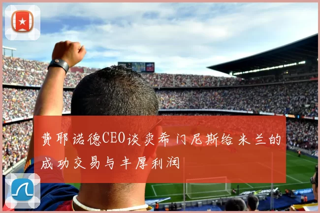 费耶诺德CEO谈卖希门尼斯给米兰的成功交易与丰厚利润