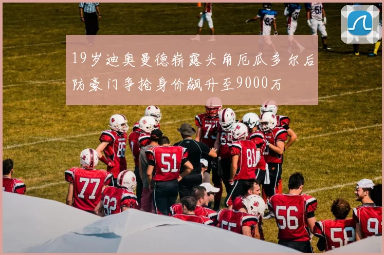 19岁迪奥曼德崭露头角厄瓜多尔后防豪门争抢身价飙升至9000万