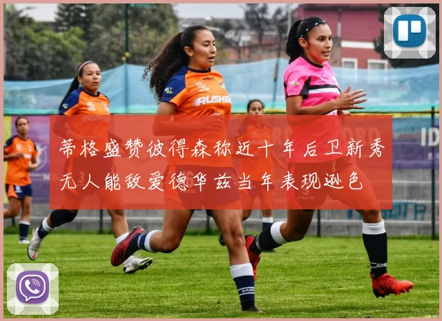 蒂格盛赞彼得森称近十年后卫新秀无人能敌爱德华兹当年表现逊色