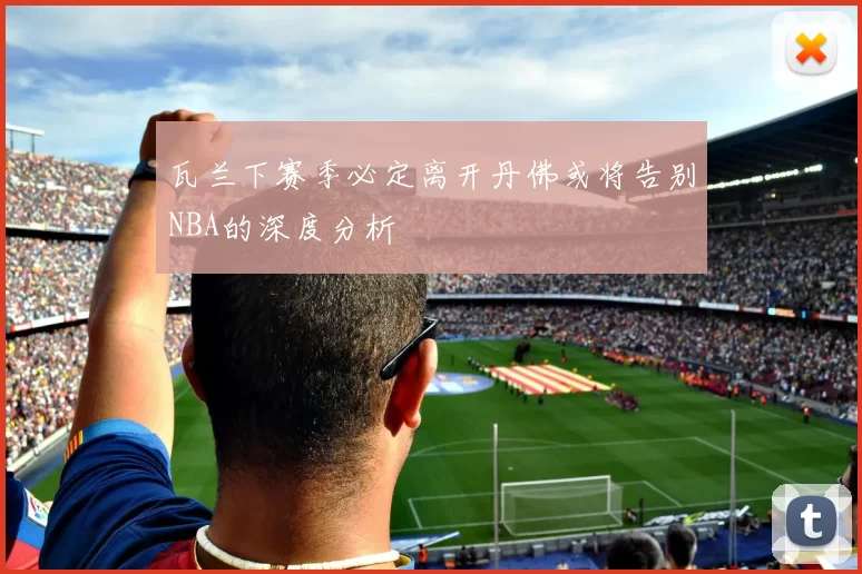 瓦兰下赛季必定离开丹佛或将告别NBA的深度分析