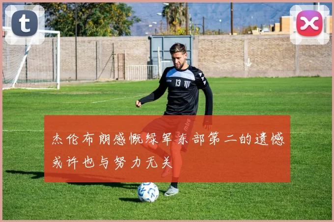杰伦布朗感慨绿军东部第二的遗憾或许也与努力无关