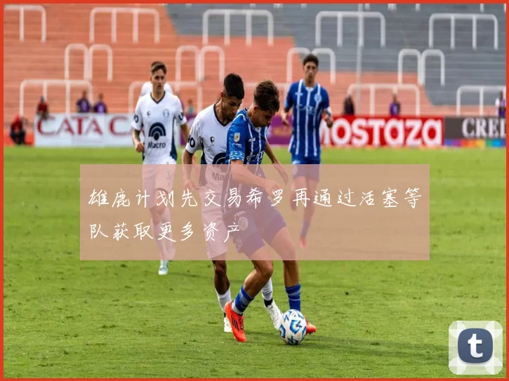 雄鹿计划先交易希罗再通过活塞等队获取更多资产
