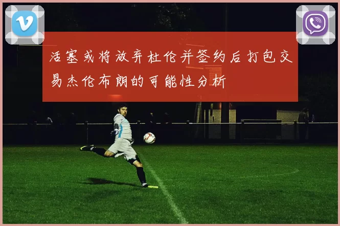 活塞或将放弃杜伦并签约后打包交易杰伦布朗的可能性分析