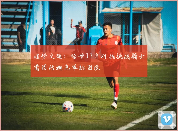 追梦之路：哈登17年对抗挑战骑士需团结避免单挑困境
