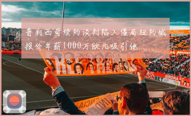 普利西奇续约谈判陷入僵局纽约城报价年薪1000万欧元吸引他
