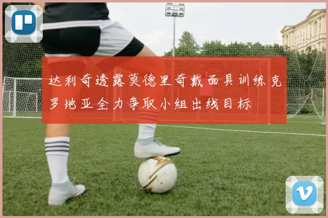 达利奇透露莫德里奇戴面具训练克罗地亚全力争取小组出线目标