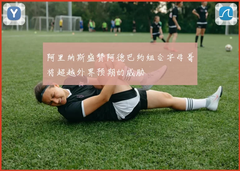 阿里纳斯盛赞阿德巴约组合字母哥将超越外界预期的威胁