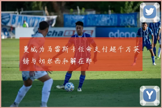 曼城为马雷斯卡任命支付超千万英镑与切尔西和解在即