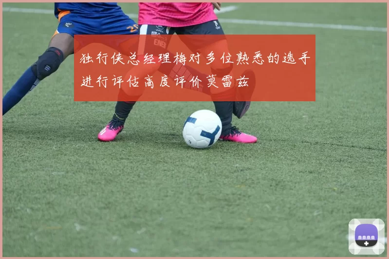 独行侠总经理梅对多位熟悉的选手进行评估高度评价莫雷兹