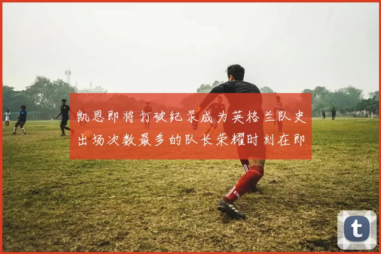 凯恩即将打破纪录成为英格兰队史出场次数最多的队长荣耀时刻在即