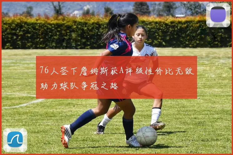 76人签下詹姆斯获A评级性价比无敌助力球队争冠之路